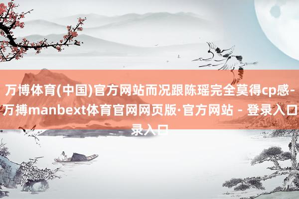 万博体育(中国)官方网站而况跟陈瑶完全莫得cp感-万搏manbext体育官网网页版·官方网站 - 登录入口