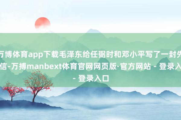 万博体育app下载毛泽东给任弼时和邓小平写了一封先容信-万搏manbext体育官网网页版·官方网站 - 登录入口