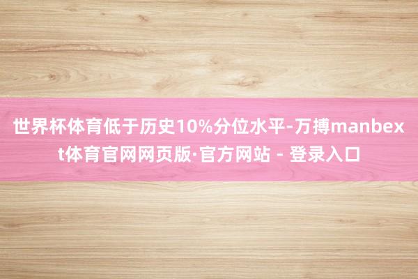 世界杯体育低于历史10%分位水平-万搏manbext体育官网网页版·官方网站 - 登录入口