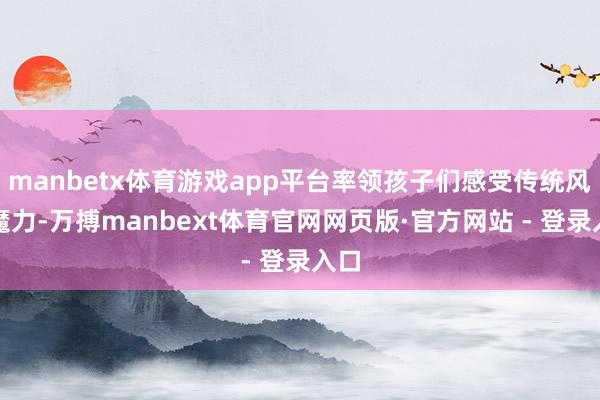 manbetx体育游戏app平台率领孩子们感受传统风俗魔力-万搏manbext体育官网网页版·官方网站 - 登录入口