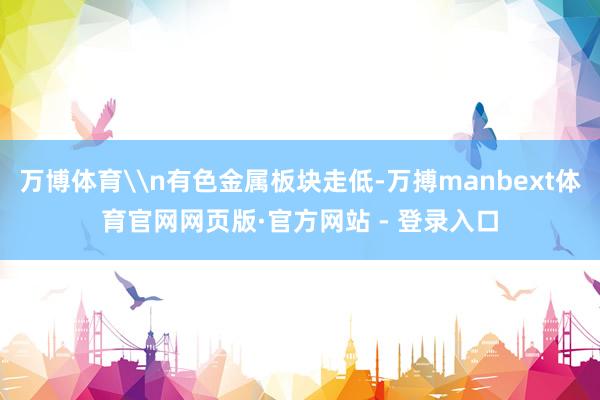 万博体育\n有色金属板块走低-万搏manbext体育官网网页版·官方网站 - 登录入口