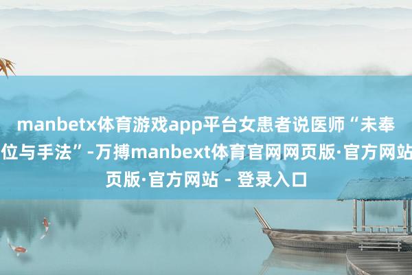 manbetx体育游戏app平台女患者说医师“未奉告她检查部位与手法”-万搏manbext体育官网网页版·官方网站 - 登录入口