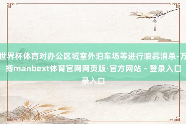 世界杯体育对办公区域室外泊车场等进行喷雾消杀-万搏manbext体育官网网页版·官方网站 - 登录入口