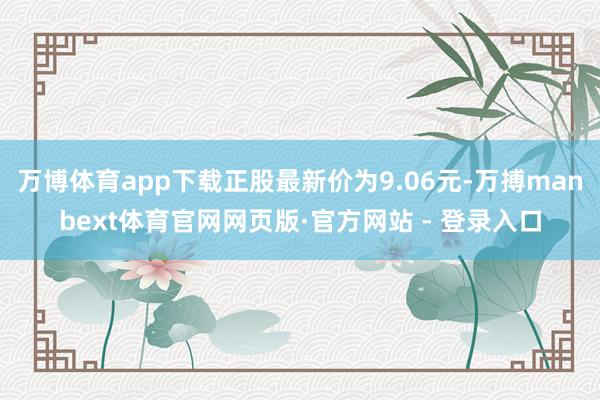 万博体育app下载正股最新价为9.06元-万搏manbext体育官网网页版·官方网站 - 登录入口