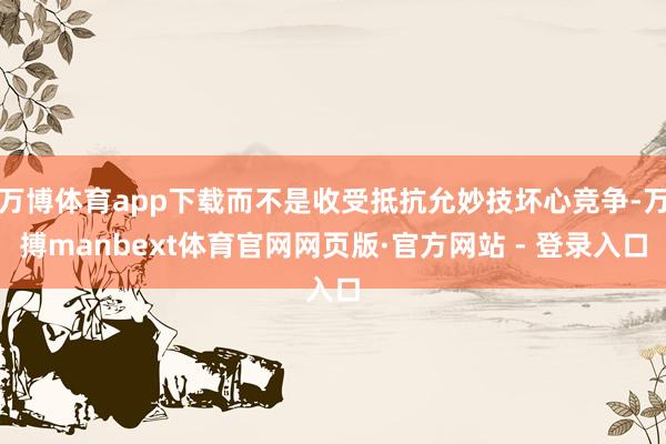 万博体育app下载而不是收受抵抗允妙技坏心竞争-万搏manbext体育官网网页版·官方网站 - 登录入口