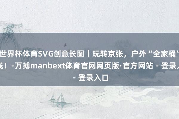 世界杯体育SVG创意长图丨玩转京张，户外“全家桶”上线！-万搏manbext体育官网网页版·官方网站 - 登录入口