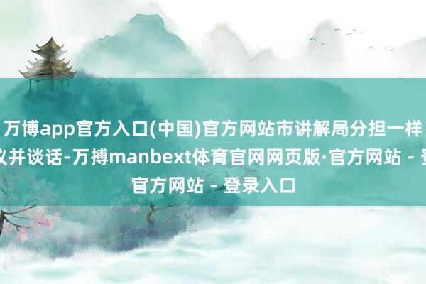 万博app官方入口(中国)官方网站市讲解局分担一样出席会议并谈话-万搏manbext体育官网网页版·官方网站 - 登录入口
