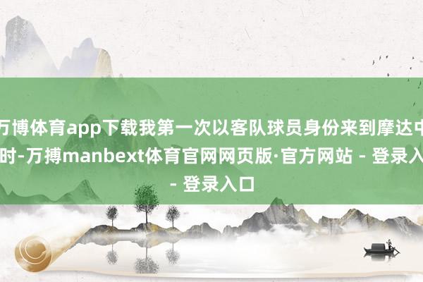 万博体育app下载我第一次以客队球员身份来到摩达中心时-万搏manbext体育官网网页版·官方网站 - 登录入口
