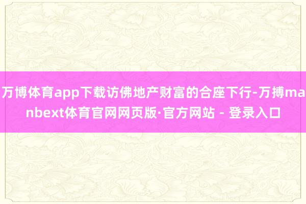 万博体育app下载访佛地产财富的合座下行-万搏manbext体育官网网页版·官方网站 - 登录入口