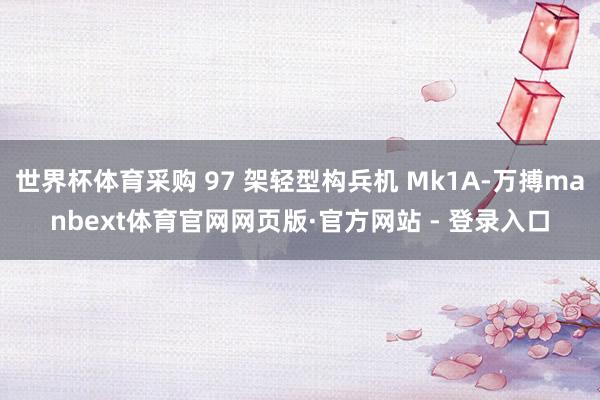 世界杯体育采购 97 架轻型构兵机 Mk1A-万搏manbext体育官网网页版·官方网站 - 登录入口