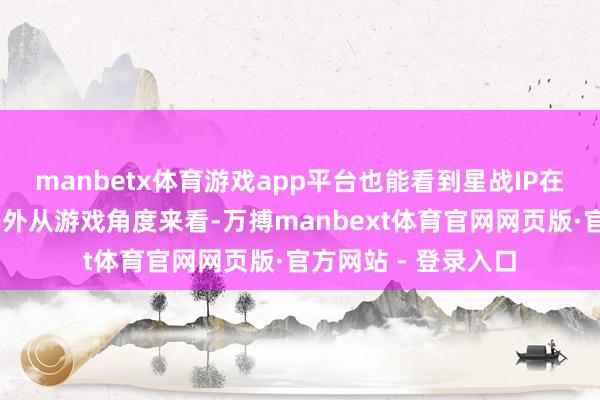 manbetx体育游戏app平台也能看到星战IP在中国的式微……不外从游戏角度来看-万搏manbext体育官网网页版·官方网站 - 登录入口