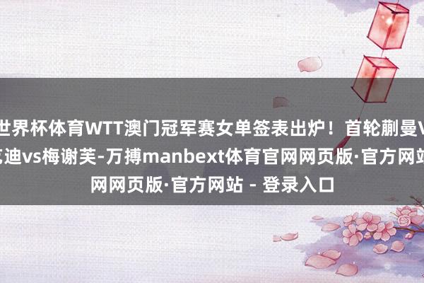 世界杯体育WTT澳门冠军赛女单签表出炉！首轮蒯曼VS韩莹，王艺迪vs梅谢芙-万搏manbext体育官网网页版·官方网站 - 登录入口