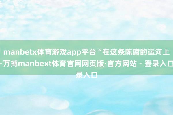 manbetx体育游戏app平台“在这条陈腐的运河上-万搏manbext体育官网网页版·官方网站 - 登录入口
