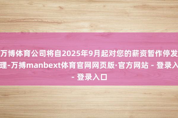 万博体育公司将自2025年9月起对您的薪资暂作停发处理-万搏manbext体育官网网页版·官方网站 - 登录入口