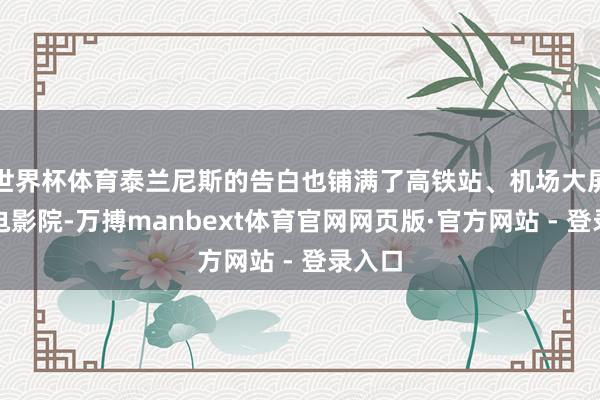 世界杯体育泰兰尼斯的告白也铺满了高铁站、机场大屏致使电影院-万搏manbext体育官网网页版·官方网站 - 登录入口