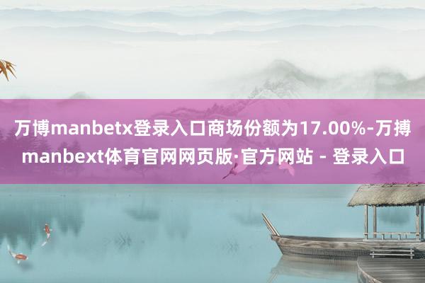 万博manbetx登录入口商场份额为17.00%-万搏manbext体育官网网页版·官方网站 - 登录入口
