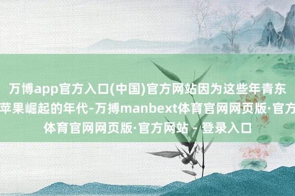 万博app官方入口(中国)官方网站因为这些年青东说念主并未亲历苹果崛起的年代-万搏manbext体育官网网页版·官方网站 - 登录入口