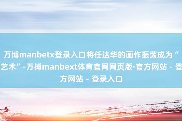 万博manbetx登录入口将任达华的画作振荡成为“地上的艺术”-万搏manbext体育官网网页版·官方网站 - 登录入口