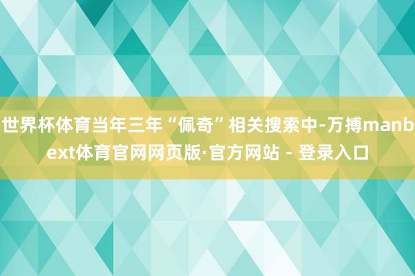 世界杯体育当年三年“佩奇”相关搜索中-万搏manbext体育官网网页版·官方网站 - 登录入口