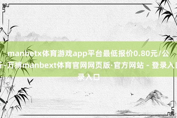 manbetx体育游戏app平台最低报价0.80元/公斤-万搏manbext体育官网网页版·官方网站 - 登录入口