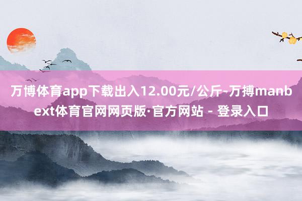 万博体育app下载出入12.00元/公斤-万搏manbext体育官网网页版·官方网站 - 登录入口