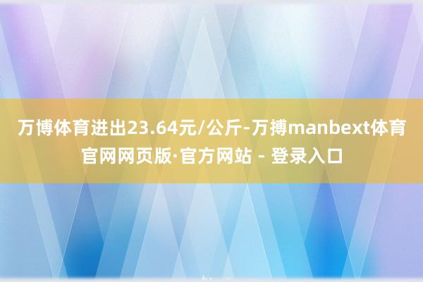 万博体育进出23.64元/公斤-万搏manbext体育官网网页版·官方网站 - 登录入口