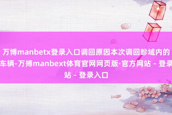 万博manbetx登录入口调回原因本次调回畛域内的部分车辆-万搏manbext体育官网网页版·官方网站 - 登录入口
