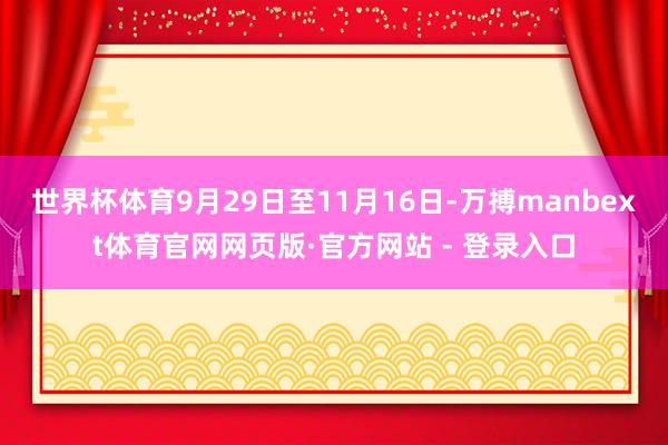 世界杯体育9月29日至11月16日-万搏manbext体育官网网页版·官方网站 - 登录入口