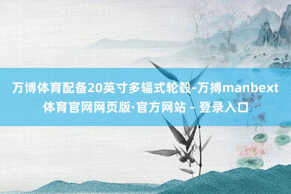 万博体育配备20英寸多辐式轮毂-万搏manbext体育官网网页版·官方网站 - 登录入口