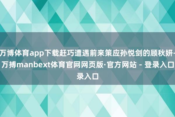 万博体育app下载赶巧遭遇前来策应孙悦剑的顾秋妍-万搏manbext体育官网网页版·官方网站 - 登录入口