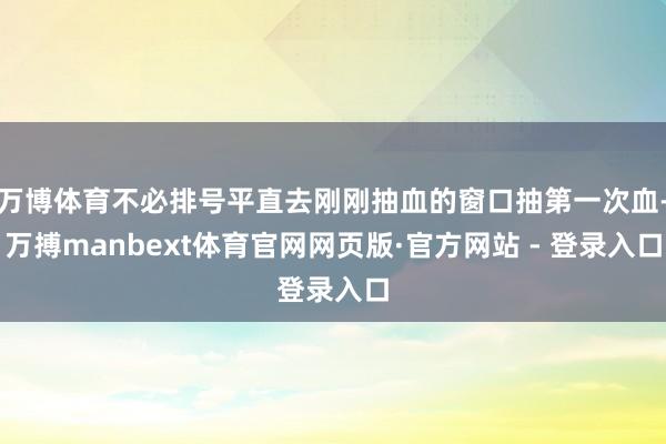 万博体育不必排号平直去刚刚抽血的窗口抽第一次血-万搏manbext体育官网网页版·官方网站 - 登录入口