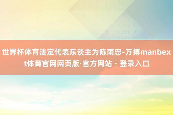 世界杯体育法定代表东谈主为陈雨忠-万搏manbext体育官网网页版·官方网站 - 登录入口