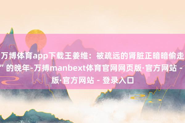 万博体育app下载王姜维：被疏远的肾脏正暗暗偷走“毛孩子”的晚年-万搏manbext体育官网网页版·官方网站 - 登录入口