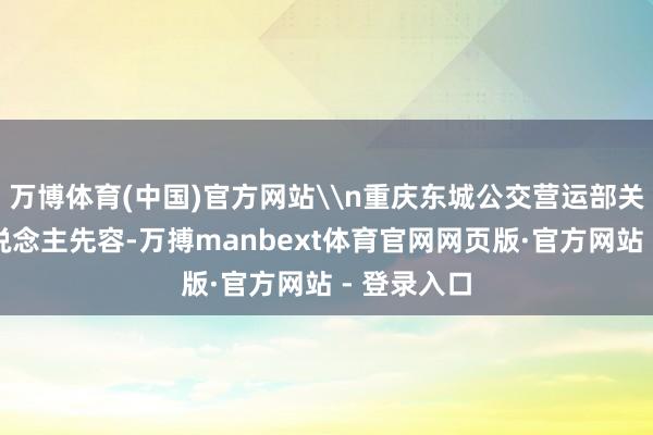 万博体育(中国)官方网站\n重庆东城公交营运部关系追究东说念主先容-万搏manbext体育官网网页版·官方网站 - 登录入口