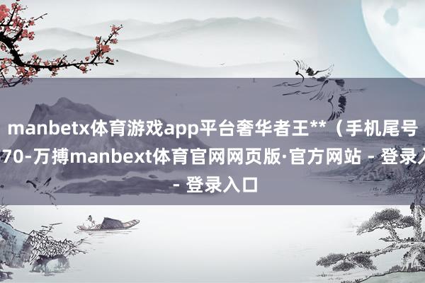 manbetx体育游戏app平台奢华者王**(手机尾号 7670-万搏manbext体育官网网页版·官方网站 - 登录入口