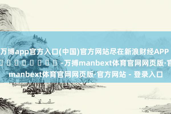 万博app官方入口(中国)官方网站尽在新浪财经APP            													-万搏manbext体育官网网页版·官方网站 - 登录入口