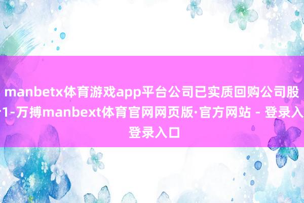 manbetx体育游戏app平台公司已实质回购公司股份1-万搏manbext体育官网网页版·官方网站 - 登录入口