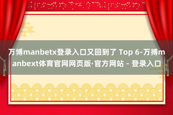 万博manbetx登录入口又回到了 Top 6-万搏manbext体育官网网页版·官方网站 - 登录入口