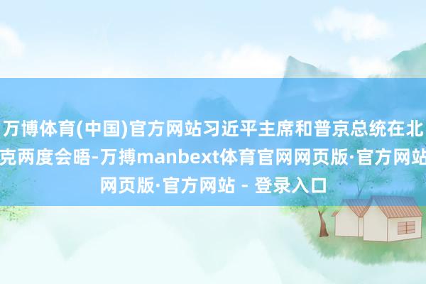 万博体育(中国)官方网站习近平主席和普京总统在北京和比什凯克两度会晤-万搏manbext体育官网网页版·官方网站 - 登录入口