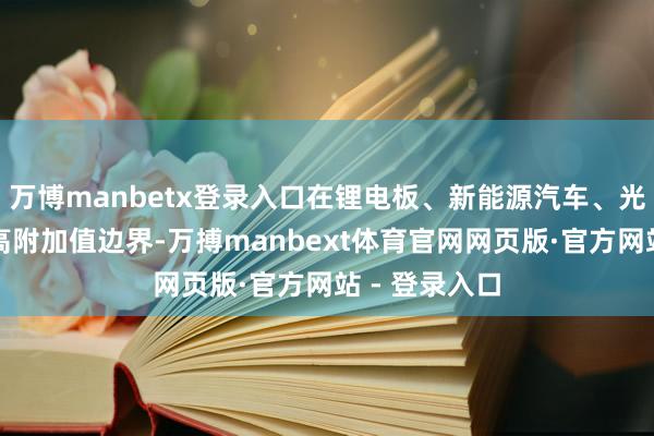 万博manbetx登录入口在锂电板、新能源汽车、光伏、造船等高附加值边界-万搏manbext体育官网网页版·官方网站 - 登录入口