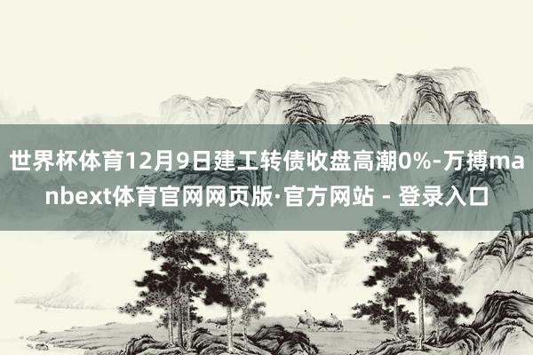 世界杯体育12月9日建工转债收盘高潮0%-万搏manbext体育官网网页版·官方网站 - 登录入口