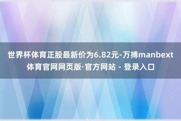 世界杯体育正股最新价为6.82元-万搏manbext体育官网网页版·官方网站 - 登录入口