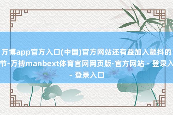 万博app官方入口(中国)官方网站还有益加入颤抖的细节-万搏manbext体育官网网页版·官方网站 - 登录入口