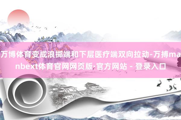 万博体育变成浪掷端和下层医疗端双向拉动-万搏manbext体育官网网页版·官方网站 - 登录入口