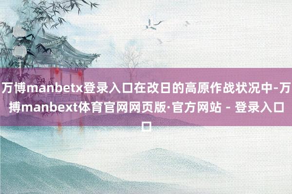 万博manbetx登录入口在改日的高原作战状况中-万搏manbext体育官网网页版·官方网站 - 登录入口