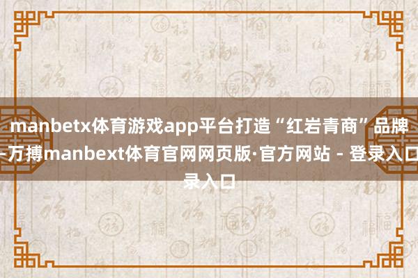 manbetx体育游戏app平台打造“红岩青商”品牌-万搏manbext体育官网网页版·官方网站 - 登录入口
