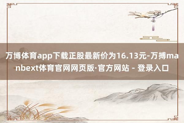 万博体育app下载正股最新价为16.13元-万搏manbext体育官网网页版·官方网站 - 登录入口