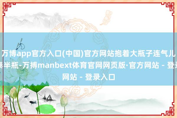 万博app官方入口(中国)官方网站抱着大瓶子连气儿灌下泰半瓶-万搏manbext体育官网网页版·官方网站 - 登录入口
