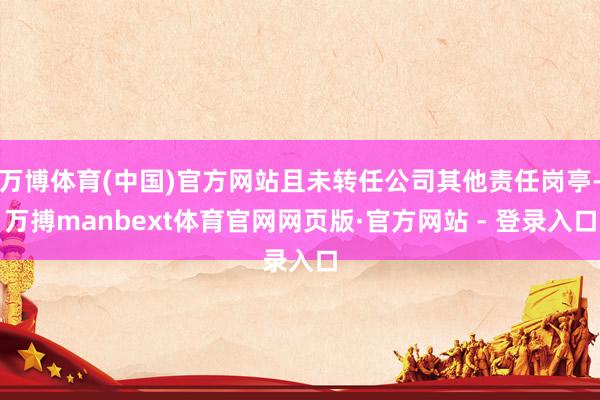 万博体育(中国)官方网站且未转任公司其他责任岗亭-万搏manbext体育官网网页版·官方网站 - 登录入口