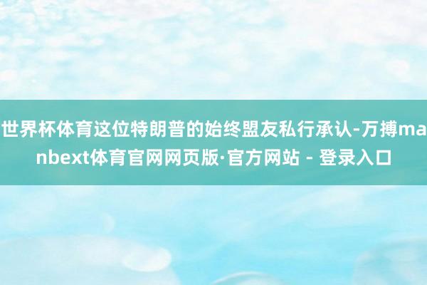世界杯体育这位特朗普的始终盟友私行承认-万搏manbext体育官网网页版·官方网站 - 登录入口